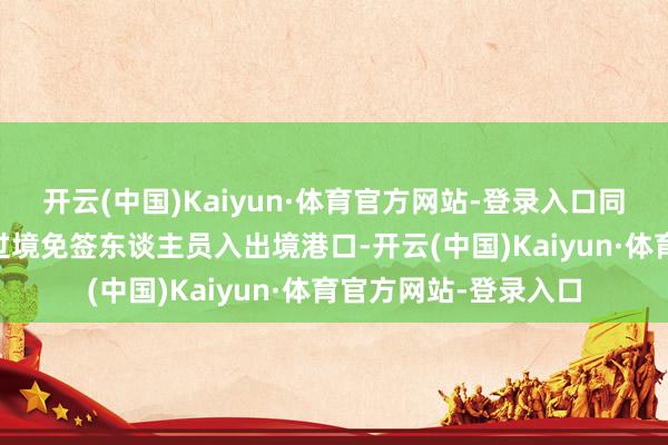 开云(中国)Kaiyun·体育官方网站-登录入口同期新增21个港口为过境免签东谈主员入出境港口-开云(中国)Kaiyun·体育官方网站-登录入口