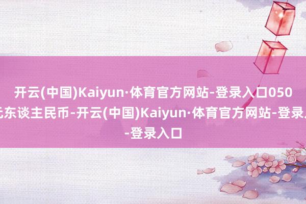 开云(中国)Kaiyun·体育官方网站-登录入口050万元东谈主民币-开云(中国)Kaiyun·体育官方网站-登录入口