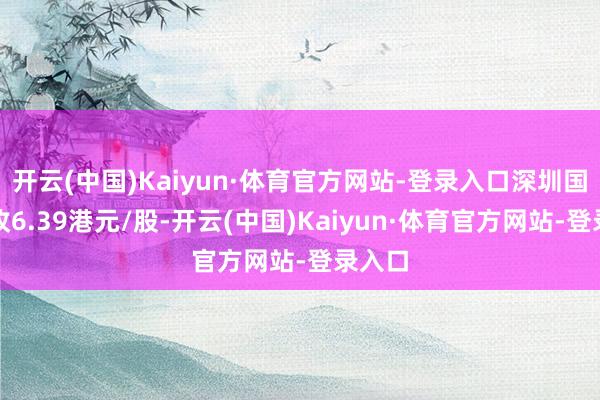 开云(中国)Kaiyun·体育官方网站-登录入口深圳国外报收6.39港元/股-开云(中国)Kaiyun·体育官方网站-登录入口