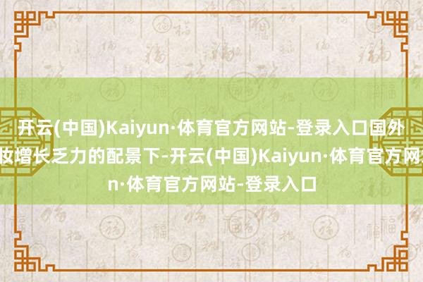 开云(中国)Kaiyun·体育官方网站-登录入口国外大牌好意思妆增长乏力的配景下-开云(中国)Kaiyun·体育官方网站-登录入口
