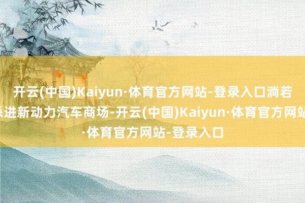 开云(中国)Kaiyun·体育官方网站-登录入口淌若现时想要杀进新动力汽车商场-开云(中国)Kaiyun·体育官方网站-登录入口