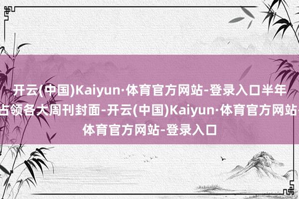 开云(中国)Kaiyun·体育官方网站-登录入口半年时期赶快占领各大周刊封面-开云(中国)Kaiyun·体育官方网站-登录入口