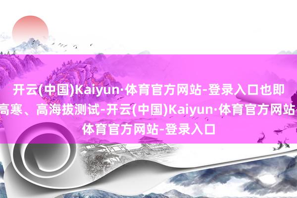 开云(中国)Kaiyun·体育官方网站-登录入口也即是高温、高寒、高海拔测试-开云(中国)Kaiyun·体育官方网站-登录入口