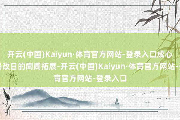 开云(中国)Kaiyun·体育官方网站-登录入口成心于该居品改日的阛阓拓展-开云(中国)Kaiyun·体育官方网站-登录入口
