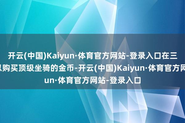 开云(中国)Kaiyun·体育官方网站-登录入口在三天内赚取足以购买顶级坐骑的金币-开云(中国)Kaiyun·体育官方网站-登录入口