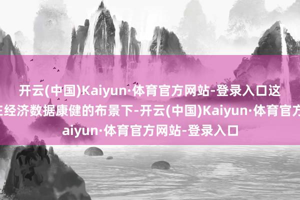 开云(中国)Kaiyun·体育官方网站-登录入口这是因为投资者在经济数据康健的布景下-开云(中国)Kaiyun·体育官方网站-登录入口