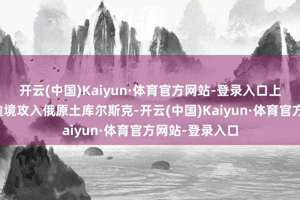 开云(中国)Kaiyun·体育官方网站-登录入口上万名乌军瞬息逾境攻入俄原土库尔斯克-开云(中国)Kaiyun·体育官方网站-登录入口