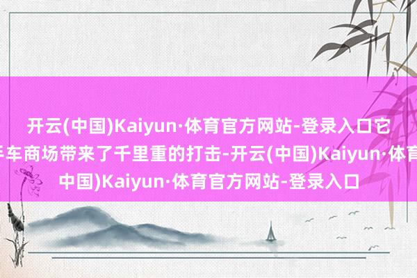 开云(中国)Kaiyun·体育官方网站-登录入口它也弗成幸免地给二手车商场带来了千里重的打击-开云(中国)Kaiyun·体育官方网站-登录入口