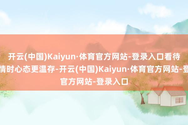 开云(中国)Kaiyun·体育官方网站-登录入口看待不共事情时心态更温存-开云(中国)Kaiyun·体育官方网站-登录入口