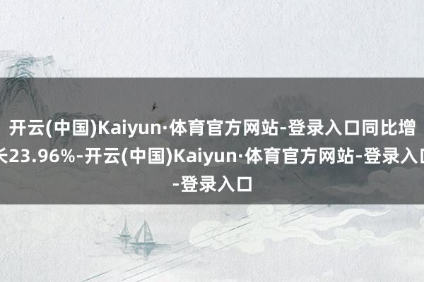 开云(中国)Kaiyun·体育官方网站-登录入口同比增长23.96%-开云(中国)Kaiyun·体育官方网站-登录入口