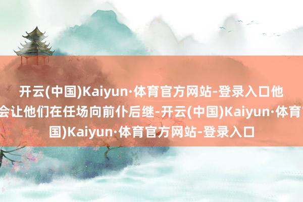 开云(中国)Kaiyun·体育官方网站-登录入口他们主动进步的脾气会让他们在任场向前仆后继-开云(中国)Kaiyun·体育官方网站-登录入口