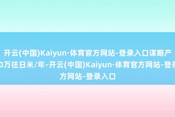 开云(中国)Kaiyun·体育官方网站-登录入口谋略产能360万往日米/年-开云(中国)Kaiyun·体育官方网站-登录入口