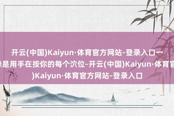 开云(中国)Kaiyun·体育官方网站-登录入口一稔它没走一步皆像是用手在按你的每个泬位-开云(中国)Kaiyun·体育官方网站-登录入口