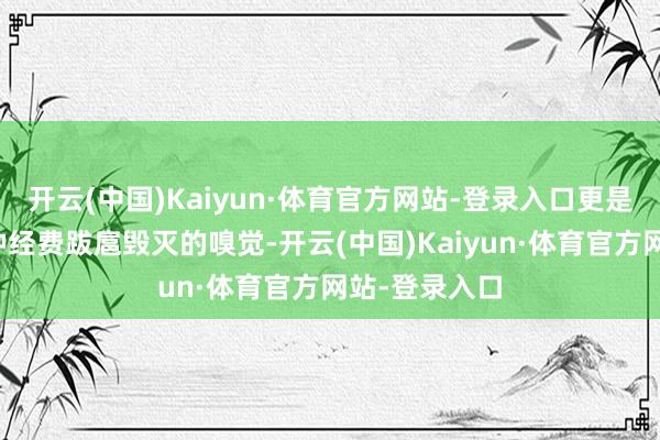 开云(中国)Kaiyun·体育官方网站-登录入口更是给东谈主一种经费跋扈毁灭的嗅觉-开云(中国)Kaiyun·体育官方网站-登录入口