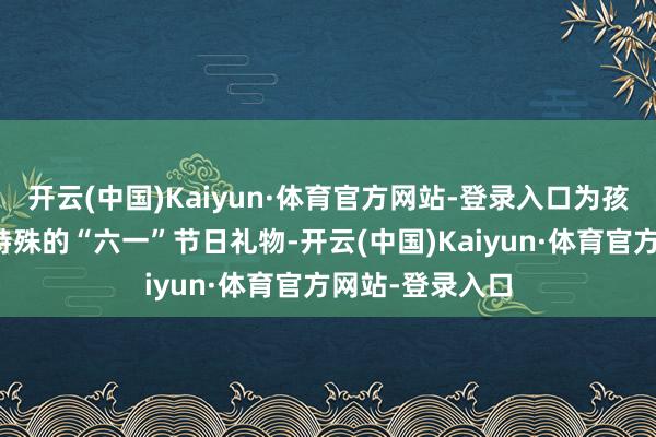 开云(中国)Kaiyun·体育官方网站-登录入口为孩子们奉上一份特殊的“六一”节日礼物-开云(中国)Kaiyun·体育官方网站-登录入口