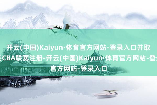 开云(中国)Kaiyun·体育官方网站-登录入口并取消其在CBA联赛注册-开云(中国)Kaiyun·体育官方网站-登录入口