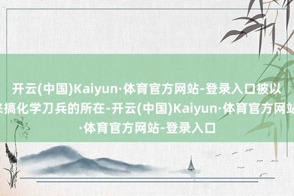 开云(中国)Kaiyun·体育官方网站-登录入口被以为齐是用来搞化学刀兵的所在-开云(中国)Kaiyun·体育官方网站-登录入口