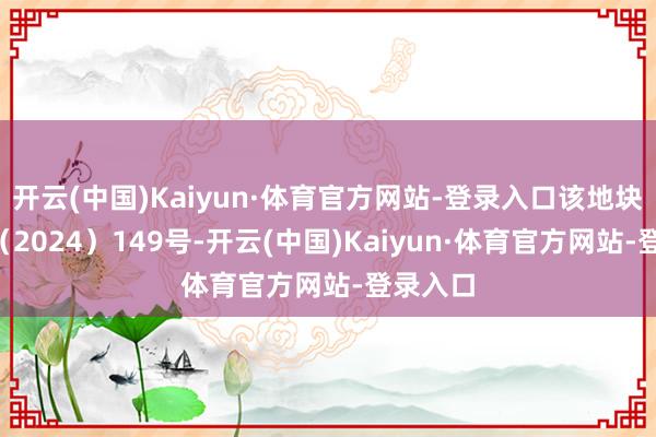 开云(中国)Kaiyun·体育官方网站-登录入口该地块编号P(2024)149号-开云(中国)Kaiyun·体育官方网站-登录入口