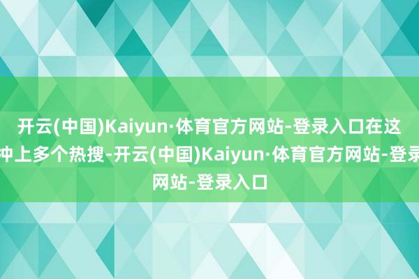 开云(中国)Kaiyun·体育官方网站-登录入口在这两日冲上多个热搜-开云(中国)Kaiyun·体育官方网站-登录入口