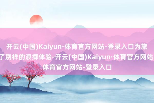 开云(中国)Kaiyun·体育官方网站-登录入口为旅客们带来了别样的浪掷体验-开云(中国)Kaiyun·体育官方网站-登录入口