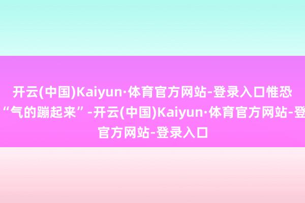 开云(中国)Kaiyun·体育官方网站-登录入口惟恐是有点“气的蹦起来”-开云(中国)Kaiyun·体育官方网站-登录入口
