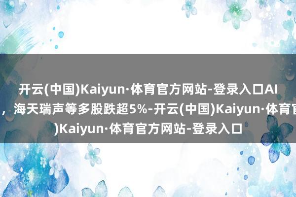 开云(中国)Kaiyun·体育官方网站-登录入口AI诈欺标的集体调度，海天瑞声等多股跌超5%-开云(中国)Kaiyun·体育官方网站-登录入口