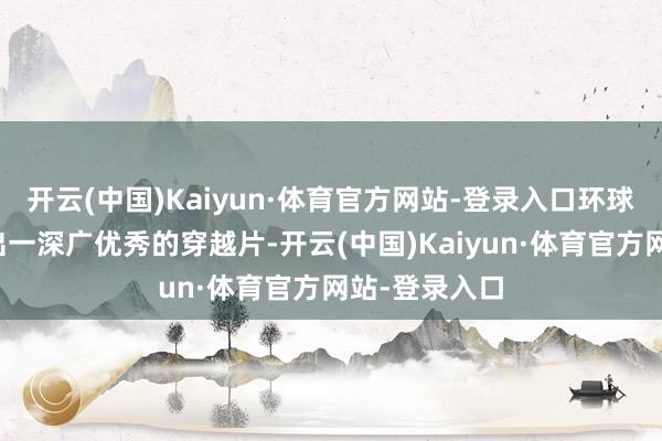 开云(中国)Kaiyun·体育官方网站-登录入口环球范围内自满出一深广优秀的穿越片-开云(中国)Kaiyun·体育官方网站-登录入口