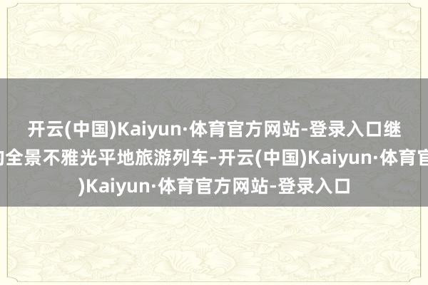 开云(中国)Kaiyun·体育官方网站-登录入口继承我国自主研发的全景不雅光平地旅游列车-开云(中国)Kaiyun·体育官方网站-登录入口