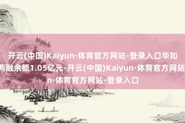 开云(中国)Kaiyun·体育官方网站-登录入口华如科技面前两融余额1.05亿元-开云(中国)Kaiyun·体育官方网站-登录入口