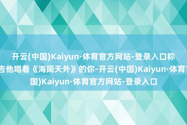 开云(中国)Kaiyun·体育官方网站-登录入口称“阿谁一经的抱着吉他唱着《海阔天外》的你-开云(中国)Kaiyun·体育官方网站-登录入口