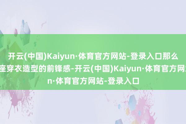 开云(中国)Kaiyun·体育官方网站-登录入口那么也会拉低举座穿衣造型的前锋感-开云(中国)Kaiyun·体育官方网站-登录入口