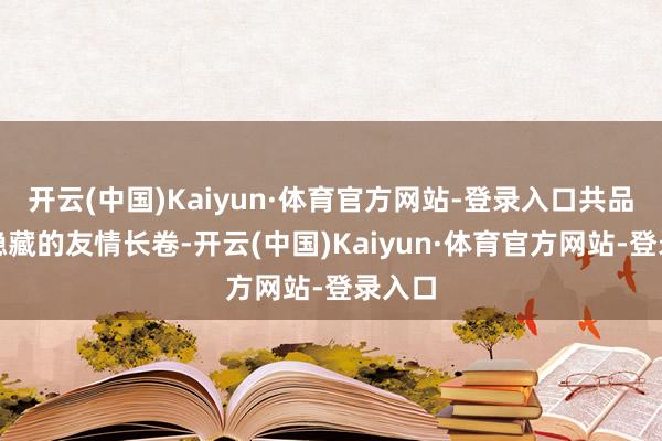 开云(中国)Kaiyun·体育官方网站-登录入口共品永不隐藏的友情长卷-开云(中国)Kaiyun·体育官方网站-登录入口