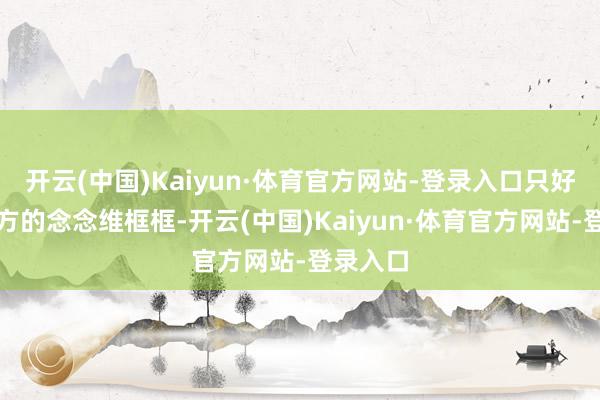 开云(中国)Kaiyun·体育官方网站-登录入口只好跳出我方的念念维框框-开云(中国)Kaiyun·体育官方网站-登录入口