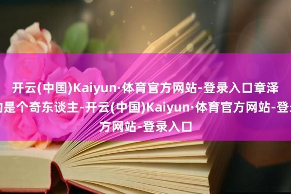 开云(中国)Kaiyun·体育官方网站-登录入口章泽生动的是个奇东谈主-开云(中国)Kaiyun·体育官方网站-登录入口