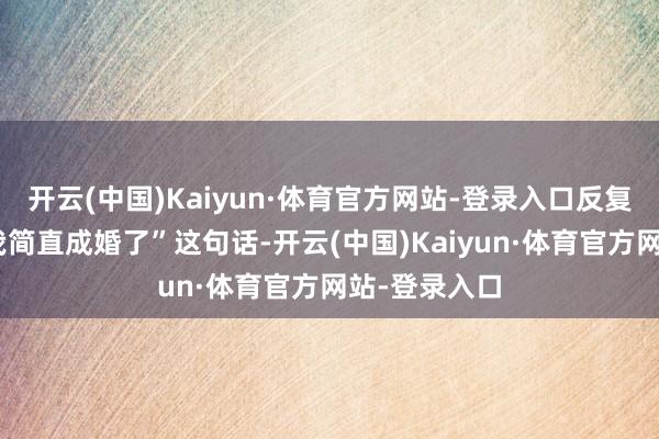 开云(中国)Kaiyun·体育官方网站-登录入口反复回念念起“我简直成婚了”这句话-开云(中国)Kaiyun·体育官方网站-登录入口