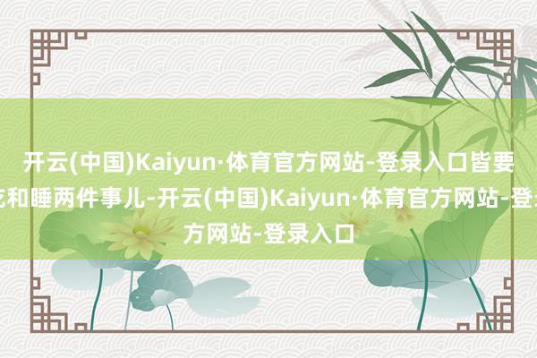 开云(中国)Kaiyun·体育官方网站-登录入口皆要濒临吃和睡两件事儿-开云(中国)Kaiyun·体育官方网站-登录入口