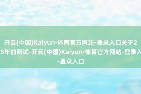 开云(中国)Kaiyun·体育官方网站-登录入口关于2025年的测试-开云(中国)Kaiyun·体育官方网站-登录入口