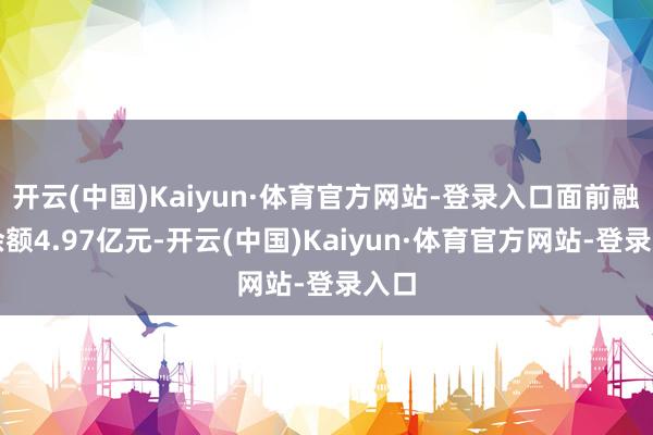 开云(中国)Kaiyun·体育官方网站-登录入口面前融资余额4.97亿元-开云(中国)Kaiyun·体育官方网站-登录入口