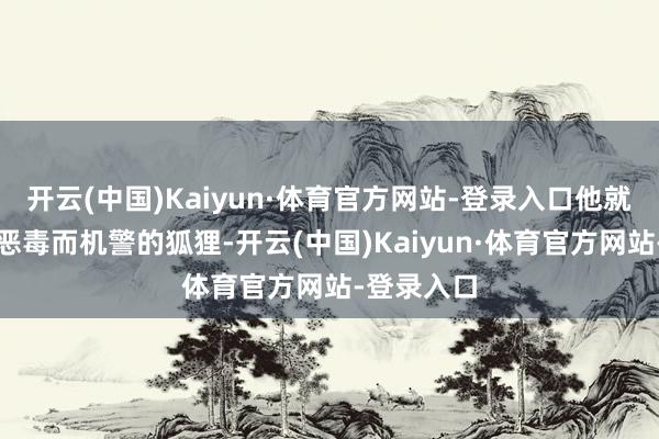 开云(中国)Kaiyun·体育官方网站-登录入口他就像是一只恶毒而机警的狐狸-开云(中国)Kaiyun·体育官方网站-登录入口