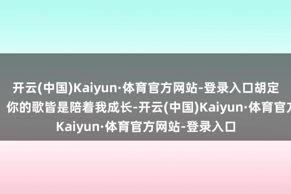 开云(中国)Kaiyun·体育官方网站-登录入口胡定欣对Sammi说：你的歌皆是陪着我成长-开云(中国)Kaiyun·体育官方网站-登录入口