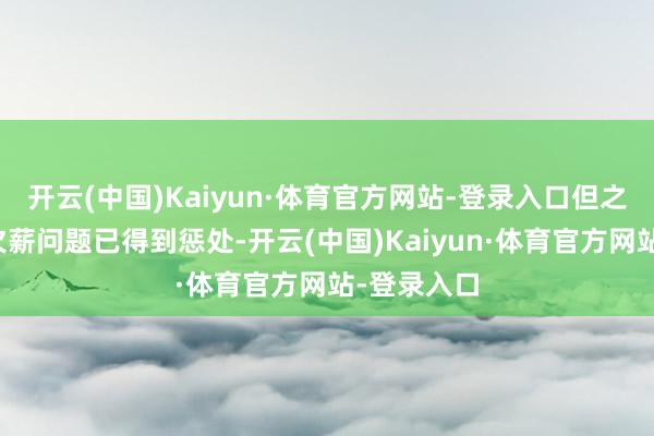 开云(中国)Kaiyun·体育官方网站-登录入口但之前存在的欠薪问题已得到惩处-开云(中国)Kaiyun·体育官方网站-登录入口