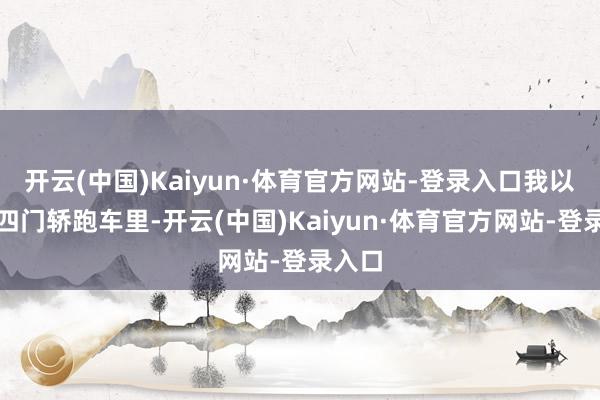 开云(中国)Kaiyun·体育官方网站-登录入口我以为在四门轿跑车里-开云(中国)Kaiyun·体育官方网站-登录入口