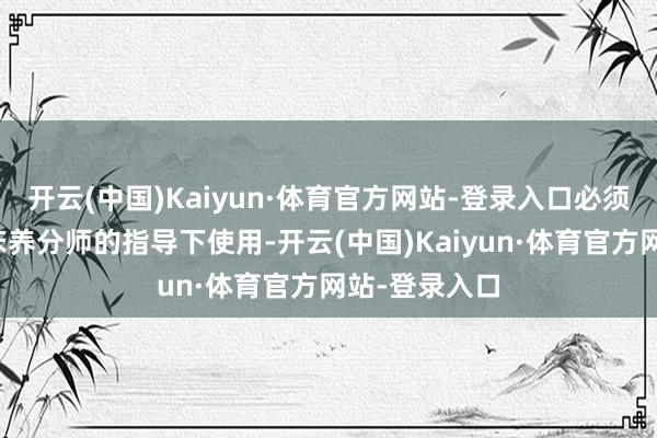 开云(中国)Kaiyun·体育官方网站-登录入口必须在医师或临床养分师的指导下使用-开云(中国)Kaiyun·体育官方网站-登录入口