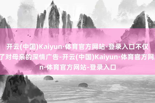 开云(中国)Kaiyun·体育官方网站-登录入口不仅让贾玲已毕了对母亲的深情广告-开云(中国)Kaiyun·体育官方网站-登录入口