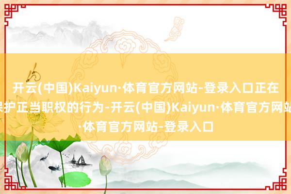 开云(中国)Kaiyun·体育官方网站-登录入口正在磋商一切保护正当职权的行为-开云(中国)Kaiyun·体育官方网站-登录入口