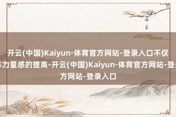 开云(中国)Kaiyun·体育官方网站-登录入口不仅仅新车力量感的提高-开云(中国)Kaiyun·体育官方网站-登录入口