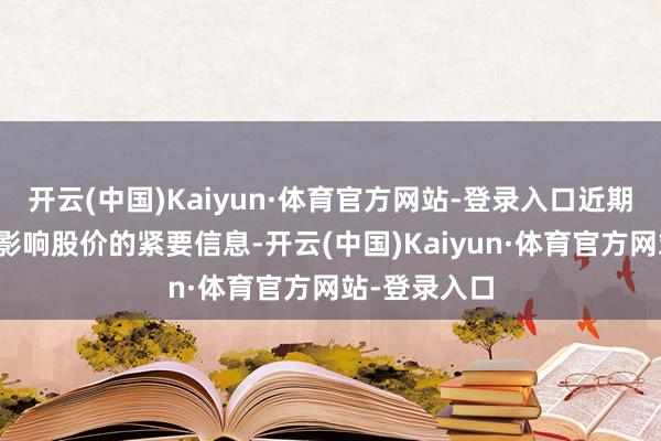 开云(中国)Kaiyun·体育官方网站-登录入口近期未发布可能影响股价的紧要信息-开云(中国)Kaiyun·体育官方网站-登录入口