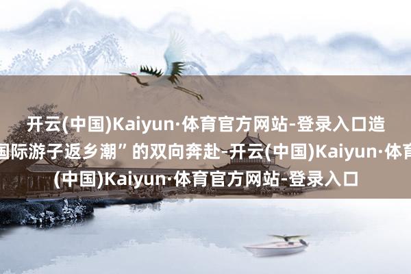 开云(中国)Kaiyun·体育官方网站-登录入口造成“黄金周度假潮+国际游子返乡潮”的双向奔赴-开云(中国)Kaiyun·体育官方网站-登录入口