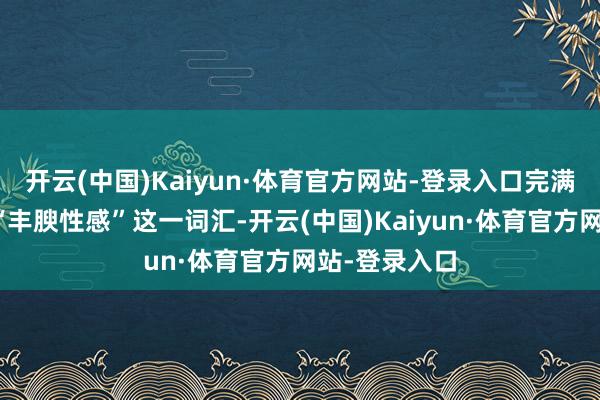 开云(中国)Kaiyun·体育官方网站-登录入口完满施展注解了“丰腴性感”这一词汇-开云(中国)Kaiyun·体育官方网站-登录入口