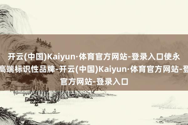 开云(中国)Kaiyun·体育官方网站-登录入口使永利成为高端标识性品牌-开云(中国)Kaiyun·体育官方网站-登录入口